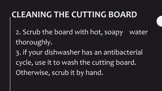 CLEANING THE CUTTING BOARD
2. Scrub the board with hot, soapy water
thoroughly.
3. if your dishwasher has an antibacterial
cycle, use it to wash the cutting board.
Otherwise, scrub it by hand.
 