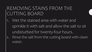 REMOVING STAINS FROM THE
CUTTING BOARD
1. Wet the stained area with water and
sprinkle it with salt and allow the salt to sit
undisturbed for twenty-four hours.
2. Rinse the salt from the cutting board with clean
water.
 