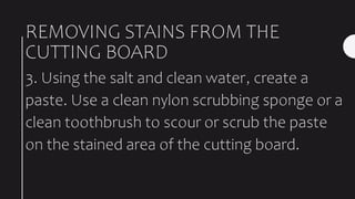REMOVING STAINS FROM THE
CUTTING BOARD
3. Using the salt and clean water, create a
paste. Use a clean nylon scrubbing sponge or a
clean toothbrush to scour or scrub the paste
on the stained area of the cutting board.
 
