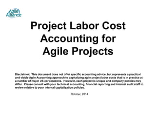 Project Labor Cost 
Accounting for 
Agile Projects 
Disclaimer: This document does not offer specific accounting advice, but represents a practical 
and viable Agile Accounting approach to capitalizing agile project labor costs that is in practice at 
a number of major US corporations. However, each project is unique and company policies may 
differ. Please consult with your technical accounting, financial reporting and internal audit staff to 
review relative to your internal capitalization policies. 
October, 2014 
 