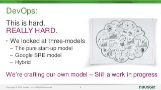 DevOps: 
This is hard. 
REALLY HARD. 
‣ We looked at three-models 
– The pure start-up model 
– Google SRE model 
– Hybrid 
We’re crafting our own model – Still a work in progress 
Copyright © 2014 Neustar, Inc. All Rights Reserved 8 
 