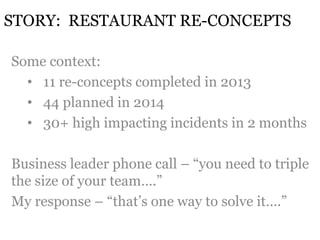 STORY: RESTAURANT RE-CONCEPTS 
Some context: 
• 11 re-concepts completed in 2013 
• 44 planned in 2014 
• 30+ high impacting incidents in 2 months 
Business leader phone call – “you need to triple 
the size of your team….” 
My response – “that’s one way to solve it….” 
 