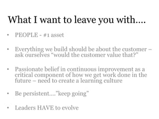 What I want to leave you with…. 
• PEOPLE - #1 asset 
• Everything we build should be about the customer – 
ask ourselves “would the customer value that?” 
• Passionate belief in continuous improvement as a 
critical component of how we get work done in the 
future – need to create a learning culture 
• Be persistent….”keep going” 
• Leaders HAVE to evolve 
 
