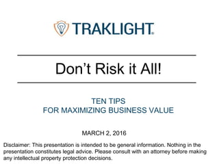 Disclaimer: This presentation is intended to be general information. Nothing in the
presentation constitutes legal advice. Please consult with an attorney before making
any intellectual property protection decisions.
Don’t Risk it All!
TEN TIPS
FOR MAXIMIZING BUSINESS VALUE
MARCH 2, 2016
 