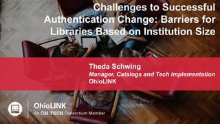 1
Challenges to Successful
Authentication Change: Barriers for
Libraries Based on Institution Size
Theda Schwing
Manager, Catalogs and Tech Implementation
OhioLINK
 