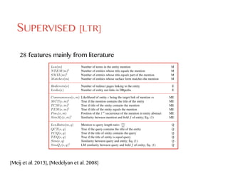 SUPERVISED [LTR]
28 features mainly from literature
Entity Linking in Queries: Efﬁciency vs. Effectiveness 5
Table 2. Feature set used for ranking entities, categorized to mention (M), entity (E), mention-
entity (ME), and query (Q) features.
Feature Description Type
Len(m) Number of terms in the entity mention M
NTEM(m)‡
Number of entities whose title equals the mention M
SMIL(m)‡
Number of entities whose title equals part of the mention M
Matches(m) Number of entities whose surface form matches the mention M
Redirects(e) Number of redirect pages linking to the entity E
Links(e) Number of entity out-links in DBpedia E
Commonness(e, m) Likelihood of entity e being the target link of mention m ME
MCT(e, m)‡
True if the mention contains the title of the entity ME
TCM(e, m)‡
True if title of the entity contains the mention ME
TEM(e, m)‡
True if title of the entity equals the mention ME
Pos1(e, m) Position of the 1st
occurrence of the mention in entity abstract ME
SimMf (e, m)†
Similarity between mention and ﬁeld f of entity; Eq. (1) ME
LenRatio(m, q) Mention to query length ratio: |m|
|q|
Q
QCT(e, q) True if the query contains the title of the entity Q
TCQ(e, q) True if the title of entity contains the query Q
TEQ(e, q) True if the title of entity is equal query Q
Sim(e, q) Similarity between query and entity; Eq. (1) Q
SimQf (e, q)†
LM similarity between query and ﬁeld f of entity; Eq. (1) Q
‡
Entity title refers to the rdfs:label predicate of the entity in DBpedia
†
Computed for all individual DBpedia ﬁelds f 2 F and also for ﬁeld content (cf. Sec 4.1) .
3.2 Disambiguation
The disambiguation step is concerned with the formation of entity linking interpreta-
tions {E1, ..., Em}. Similar to the previous step, we examine both unsupervised and
supervised alternatives, by adapting existing methods from the literature. We further
Entity Linking in Queries: Efﬁciency vs. Effectiveness 5
Table 2. Feature set used for ranking entities, categorized to mention (M), entity (E), mention-
entity (ME), and query (Q) features.
Feature Description Type
Len(m) Number of terms in the entity mention M
NTEM(m)‡
Number of entities whose title equals the mention M
SMIL(m)‡
Number of entities whose title equals part of the mention M
Matches(m) Number of entities whose surface form matches the mention M
Redirects(e) Number of redirect pages linking to the entity E
Links(e) Number of entity out-links in DBpedia E
Commonness(e, m) Likelihood of entity e being the target link of mention m ME
MCT(e, m)‡
True if the mention contains the title of the entity ME
TCM(e, m)‡
True if title of the entity contains the mention ME
TEM(e, m)‡
True if title of the entity equals the mention ME
Pos1(e, m) Position of the 1st
occurrence of the mention in entity abstract ME
SimMf (e, m)†
Similarity between mention and ﬁeld f of entity; Eq. (1) ME
LenRatio(m, q) Mention to query length ratio: |m|
|q|
Q
QCT(e, q) True if the query contains the title of the entity Q
TCQ(e, q) True if the title of entity contains the query Q
TEQ(e, q) True if the title of entity is equal query Q
Sim(e, q) Similarity between query and entity; Eq. (1) Q
SimQf (e, q)†
LM similarity between query and ﬁeld f of entity; Eq. (1) Q
‡
Entity title refers to the rdfs:label predicate of the entity in DBpedia
†
Computed for all individual DBpedia ﬁelds f 2 F and also for ﬁeld content (cf. Sec 4.1) .
3.2 Disambiguation
The disambiguation step is concerned with the formation of entity linking interpreta-
tions {E1, ..., Em}. Similar to the previous step, we examine both unsupervised and
supervised alternatives, by adapting existing methods from the literature. We further
Entity Linking in Queries: Efﬁciency vs. Effectiveness 5
Table 2. Feature set used for ranking entities, categorized to mention (M), entity (E), mention-
entity (ME), and query (Q) features.
Feature Description Type
Len(m) Number of terms in the entity mention M
NTEM(m)‡
Number of entities whose title equals the mention M
SMIL(m)‡
Number of entities whose title equals part of the mention M
Matches(m) Number of entities whose surface form matches the mention M
Redirects(e) Number of redirect pages linking to the entity E
Links(e) Number of entity out-links in DBpedia E
Commonness(e, m) Likelihood of entity e being the target link of mention m ME
MCT(e, m)‡
True if the mention contains the title of the entity ME
TCM(e, m)‡
True if title of the entity contains the mention ME
TEM(e, m)‡
True if title of the entity equals the mention ME
Pos1(e, m) Position of the 1st
occurrence of the mention in entity abstract ME
SimMf (e, m)†
Similarity between mention and ﬁeld f of entity; Eq. (1) ME
LenRatio(m, q) Mention to query length ratio: |m|
|q|
Q
QCT(e, q) True if the query contains the title of the entity Q
TCQ(e, q) True if the title of entity contains the query Q
TEQ(e, q) True if the title of entity is equal query Q
Sim(e, q) Similarity between query and entity; Eq. (1) Q
SimQf (e, q)†
LM similarity between query and ﬁeld f of entity; Eq. (1) Q
‡
Entity title refers to the rdfs:label predicate of the entity in DBpedia
†
Computed for all individual DBpedia ﬁelds f 2 F and also for ﬁeld content (cf. Sec 4.1) .
3.2 Disambiguation
The disambiguation step is concerned with the formation of entity linking interpreta-
tions {E1, ..., Em}. Similar to the previous step, we examine both unsupervised and
Entity Linking in Queries: Efﬁciency vs. Effectiveness 5
Table 2. Feature set used for ranking entities, categorized to mention (M), entity (E), mention-
entity (ME), and query (Q) features.
Feature Description Type
Len(m) Number of terms in the entity mention M
NTEM(m)‡
Number of entities whose title equals the mention M
SMIL(m)‡
Number of entities whose title equals part of the mention M
Matches(m) Number of entities whose surface form matches the mention M
Redirects(e) Number of redirect pages linking to the entity E
Links(e) Number of entity out-links in DBpedia E
Commonness(e, m) Likelihood of entity e being the target link of mention m ME
MCT(e, m)‡
True if the mention contains the title of the entity ME
TCM(e, m)‡
True if title of the entity contains the mention ME
TEM(e, m)‡
True if title of the entity equals the mention ME
Pos1(e, m) Position of the 1st
occurrence of the mention in entity abstract ME
SimMf (e, m)†
Similarity between mention and ﬁeld f of entity; Eq. (1) ME
LenRatio(m, q) Mention to query length ratio: |m|
|q|
Q
QCT(e, q) True if the query contains the title of the entity Q
TCQ(e, q) True if the title of entity contains the query Q
TEQ(e, q) True if the title of entity is equal query Q
Sim(e, q) Similarity between query and entity; Eq. (1) Q
SimQf (e, q)†
LM similarity between query and ﬁeld f of entity; Eq. (1) Q
‡
Entity title refers to the rdfs:label predicate of the entity in DBpedia
†
Computed for all individual DBpedia ﬁelds f 2 F and also for ﬁeld content (cf. Sec 4.1) .
3.2 Disambiguation
The disambiguation step is concerned with the formation of entity linking interpreta-
[Meij et al. 2013], [Medelyan et al. 2008]
 