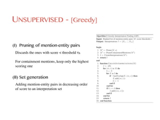 UNSUPERVISED - [Greedy]
Algorithm 1 Greedy Interpretation Finding (GIF)
Input: Ranked list of mention-entity pairs M; score threshold s
Output: Interpretations I = {E1, ..., Em}
begin
1: M0
Prune(M, s)
2: M0
PruneContainmentMentions(M0
)
3: I CreateInterpretations(M0
)
4: return I
end
1: function CREATEINTERPRETATIONS(M)
2: I {;}
3: for (m, e) in M do
4: h 0
5: for E in I do
6: if ¬ hasOverlap(E, (m, e)) then
7: E.add((m, e))
8: h 1
9: end if
10: end for
11: if h == 0 then
12: I.add({(m, e)})
13: end if
14: end for
15: return I
16: end function
(I) Pruning of mention-entity pairs
Discards the ones with score < threshold τs 
For containment mentions, keep only the highest
scoring one
(II) Set generation
Adding mention-entity pairs in decreasing order
of score to an interpretation set
 