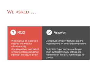 WE ASKED …
Which group of features is
needed the most for
effective entity
disambiguation: contextual
similarity, interdependence
between entities, or both?
RQ2?
Contextual similarity features are the
most effective for entity disambiguation. 
 
Entity interdependences are helpful
when sufﬁciently many entities are
mentioned in the text; not the case for
queries.
Answer
 