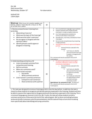 ESL 130 
Daily Lesson Plan 
Wednesday, October 15th For observation. 
Kolthoff 133 
2:30-4:25pm 
Warm up: What do you do to practice speaking and 
listening outside of class? Describe w hat you do. Why 
do you think this is useful? 
10 
1. Review comprehension listening from 
yesterday 
 What did we listen to? 
 What was the topic of the listening? 
 What were the caller’s opinions? 
 Do you agree or disagree with the 
opinions? Why? 
 Identify phrases used to agree or 
disagree in listening. 
20 
 Use accurate basic language to give opinions 
 Support opinions with simple personal 
examples in simple complete sentences 
 Use level-appropriate vocabulary to 
communicate ideas in discussions 
 Identify topic, main idea, and details of short 
interviews 
 Demonstrate comprehension by answering 
s imple questions 
 Identify basic phrases to agree and disagree 
pol itely 
o How wi ll this be assessed in the 
lesson? 
 I wi l l ask ss to identify 
phrases that the host uses 
to agree or disagree with 
the callers. 
Thi s outcome will also be assessed in the Unit 4 
l i stening test. 
2. Understanding summaries p. 81 
 Listen to example summary from 
comprehension listening 
 Define summary 
 When are summaries used? 
 Listen to two excerpts 
o Key words 
o Write summary sentence 
 Listen to host’s summary sentences 
o Compare to own sentences 
o Share sentences with a partner 
20 
 Recognize organizational cues to signal 
examples, shift topics, and to conclude 
(summarize information) 
o How wi ll this be assessed in the 
lesson? 
 I wi l l ask ss to identify 
phrases that the host uses 
to s ignal his summary 
sentences. 
 Ss should use some kind 
of s ignal phrase in their 
example summary 
sentences as well. 
Signal phrases for summaries in text: “to wra p up” 
Thi s outcome will also be assessed in the Unit 4 
l i stening test. 
1. This task was designed to review a listening we did in class the day before. In addi tion, the task is 
meant to allow students to recognize and identify opinions expressed in the listening. Students will also 
be able to express their agreement or disagreement with the opinions expressed in the listening. This is 
a review of language we covered in Unit 2 (p. 44). Finally, this task will allow students to draft a 
summary sentence as if they were the host of the radio program. We’ve done concluding/summary 
sentences briefly in previous units (for presentations), and this task will help us transition to talking 
more specifically about identifying and using summaries. 
 