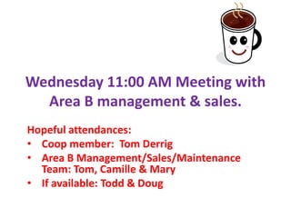 Wednesday 11:00 AM Meeting with
  Area B management & sales.
Hopeful attendances:
• Coop member: Tom Derrig
• Area B Management/Sales/Maintenance
  Team: Tom, Camille & Mary
• If available: Todd & Doug
 