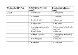 Wednesday 12th Feb
1st half
Gallery (large fireplace
room)
drawing room (piano
room)
1. Verity solo
1. Emily P solo
2. Alice solo
2. Lucy solo
3. Abbie W solo
3.Naomi solo
4. Megan solo
4.Jess G solo
5. Annas group (evan, elle,
Emily P)
6. Emily M solo
5.Zaras group (verity, Jess C,
Courtney)
6.Holly solo
7. Mike & Lily duet
8. Courtney solo
7.Jodies group (Anna, Emily
P,Amy )
8.leah solo
9. Beth solo
9.Chloe solo
