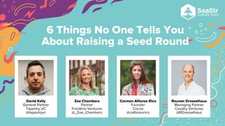 6 Things No One Tells You
About Raising a Seed Round
David Kelly
General Partner
Tapestry VC
@tapestryvc
Zoe Chambers
Partner
Frontline Ventures
@_Zoe_Chambers
Carmen Alfonso Rico
Founder
Cocoa
@calfonsorico
Rouven Dresselhaus
Managing Partner
Cavalry Ventures
@RDresselhaus
 