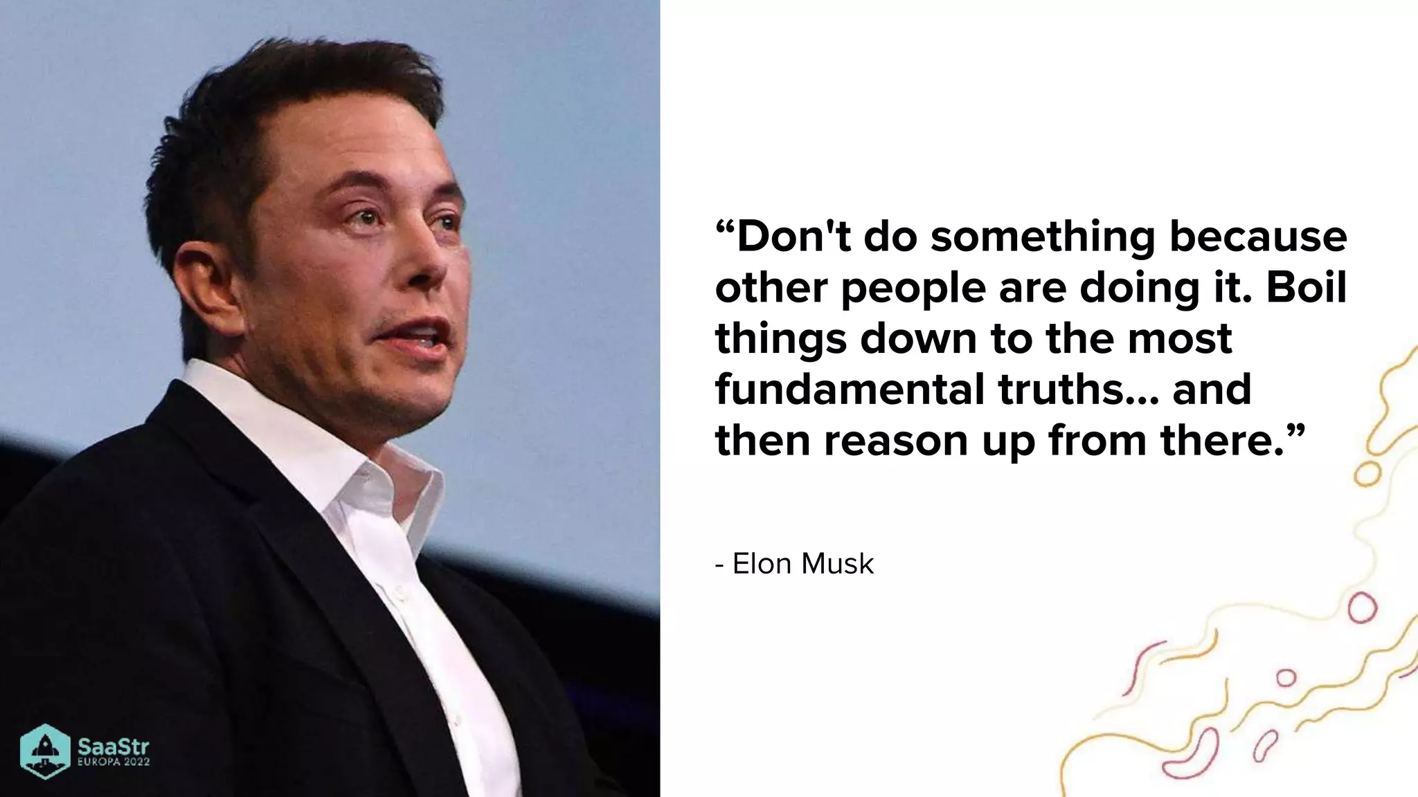 “Don't do something because
other people are doing it. Boil
things down to the most
fundamental truths… and
then reason up from there.”
- Elon Musk
 