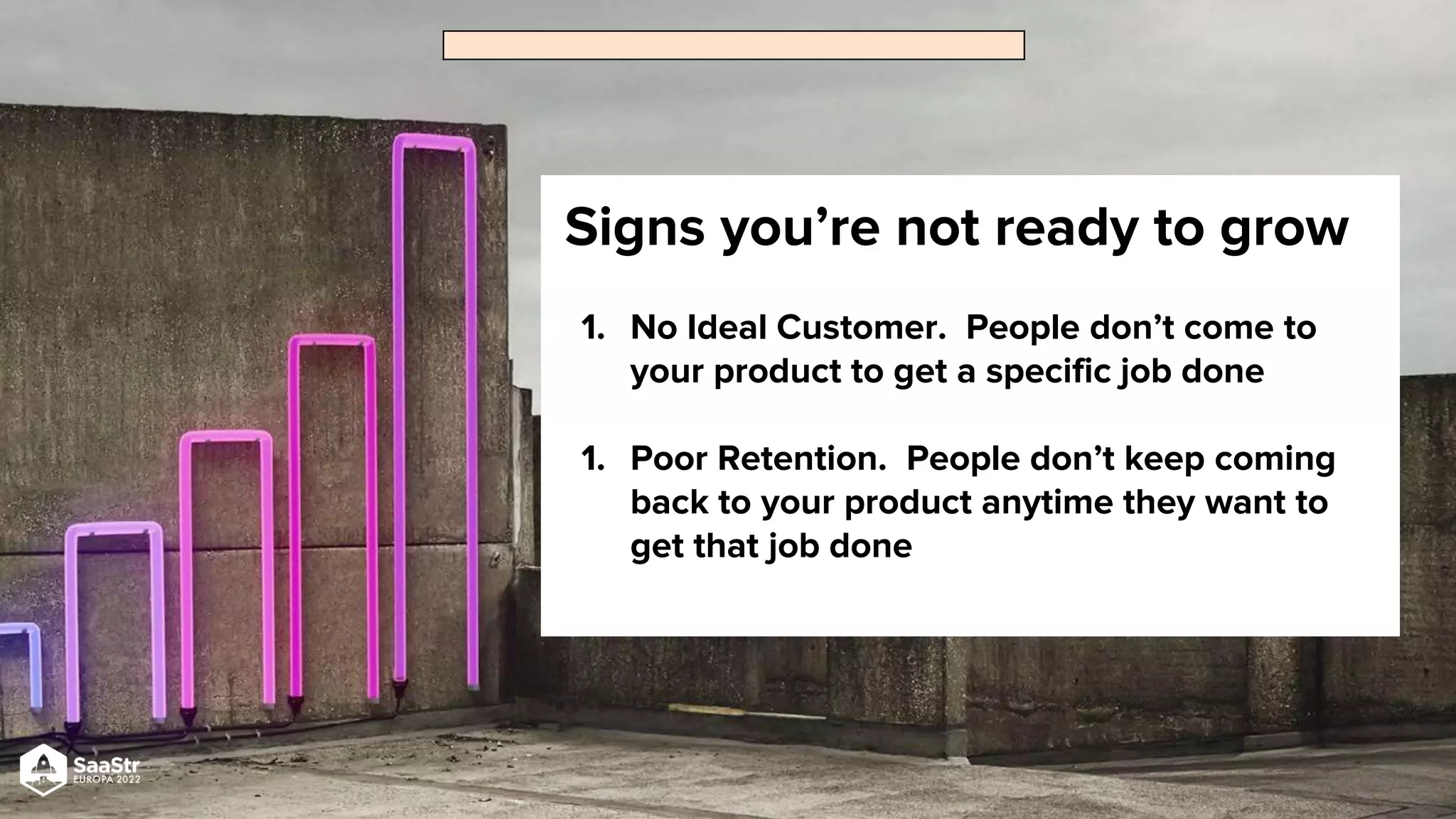 Signs you’re not ready to grow
1. No Ideal Customer. People don’t come to
your product to get a specific job done
1. Poor Retention. People don’t keep coming
back to your product anytime they want to
get that job done
 