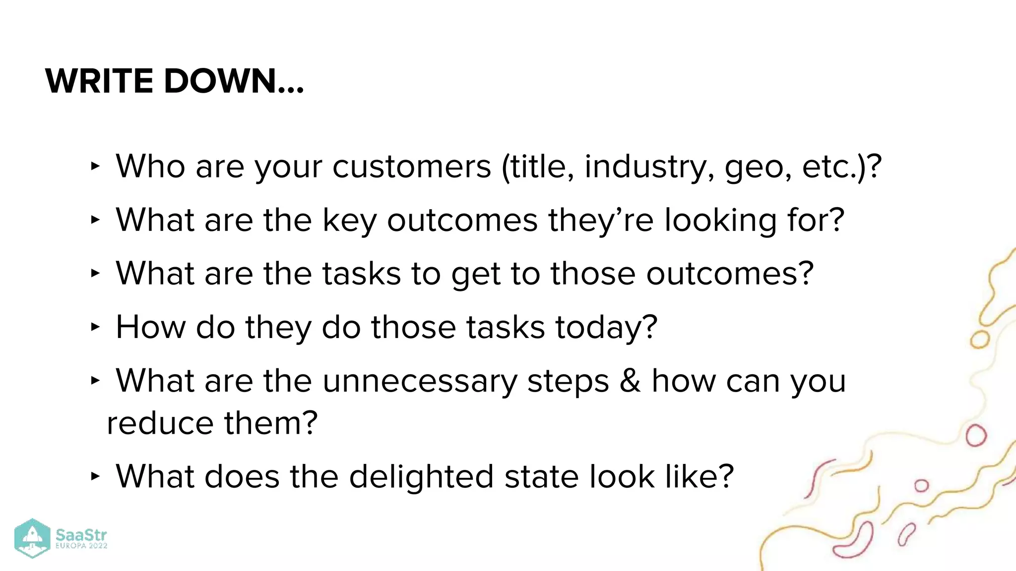 ‣ Who are your customers (title, industry, geo, etc.)?
‣ What are the key outcomes they’re looking for?
‣ What are the tasks to get to those outcomes?
‣ How do they do those tasks today?
‣ What are the unnecessary steps & how can you
reduce them?
‣ What does the delighted state look like?
WRITE DOWN…
 