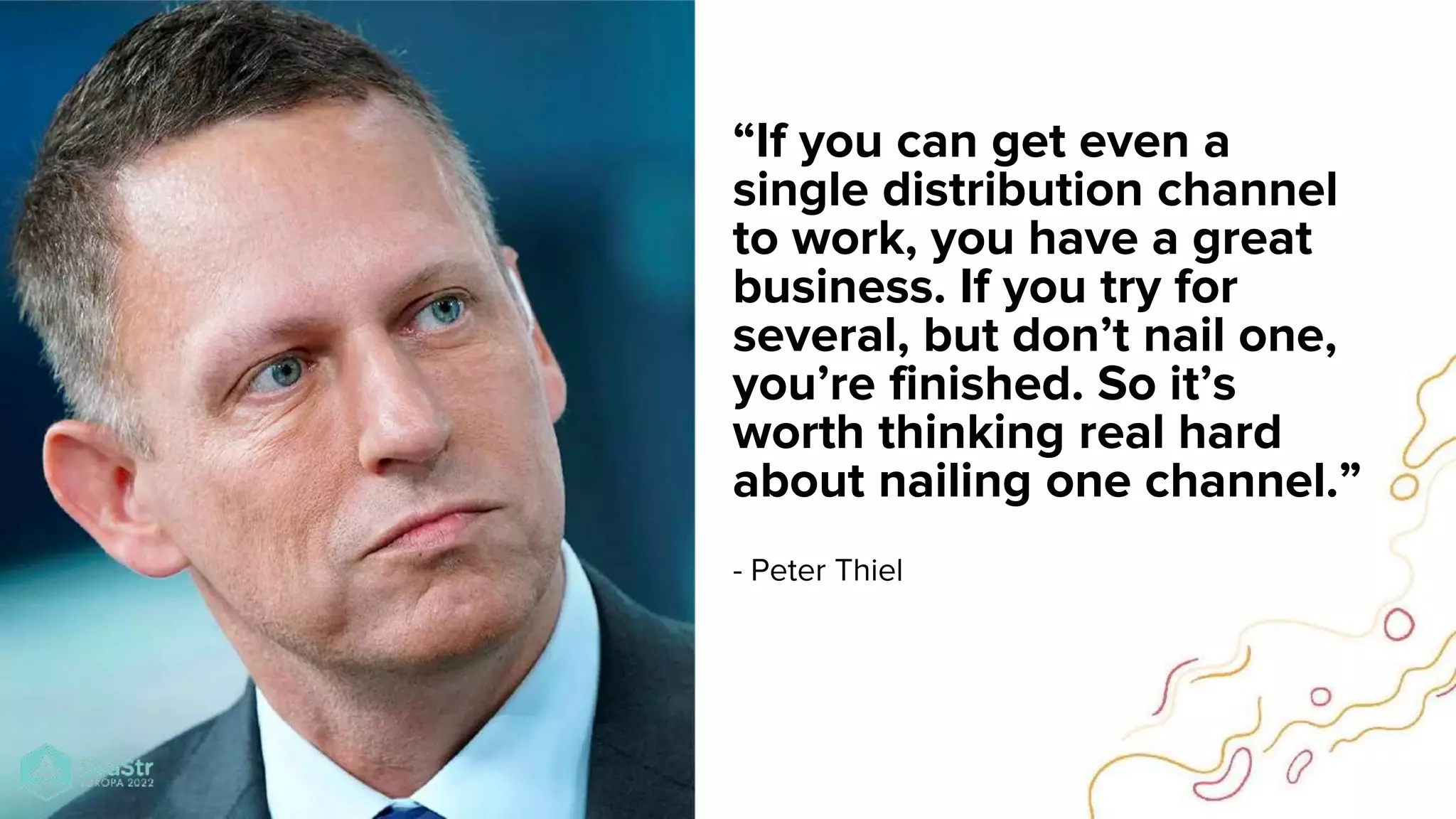 “If you can get even a
single distribution channel
to work, you have a great
business. If you try for
several, but don’t nail one,
you’re finished. So it’s
worth thinking real hard
about nailing one channel.”
- Peter Thiel
 
