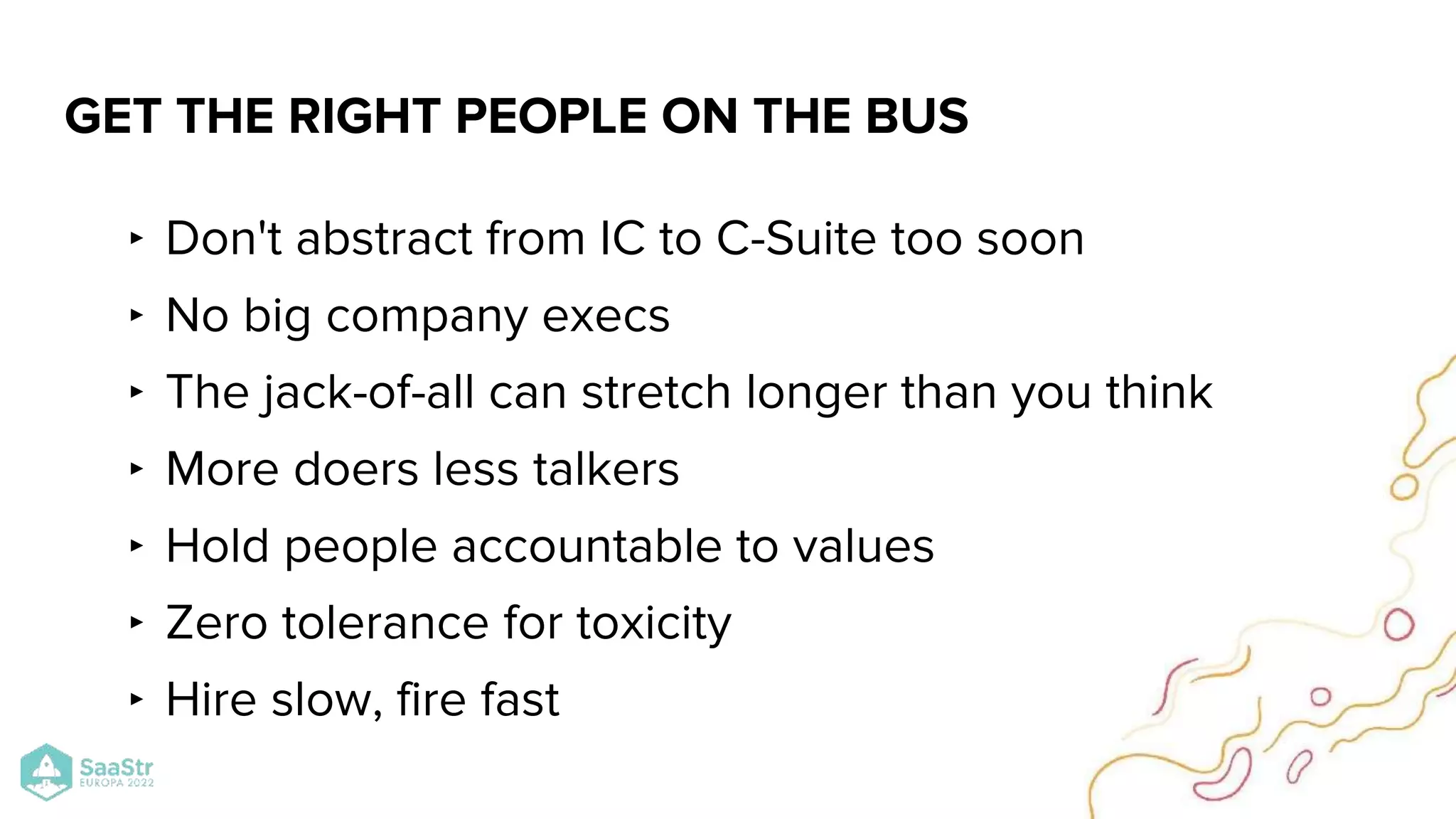 ‣ Don't abstract from IC to C-Suite too soon
‣ No big company execs
‣ The jack-of-all can stretch longer than you think
‣ More doers less talkers
‣ Hold people accountable to values
‣ Zero tolerance for toxicity
‣ Hire slow, fire fast
GET THE RIGHT PEOPLE ON THE BUS
 