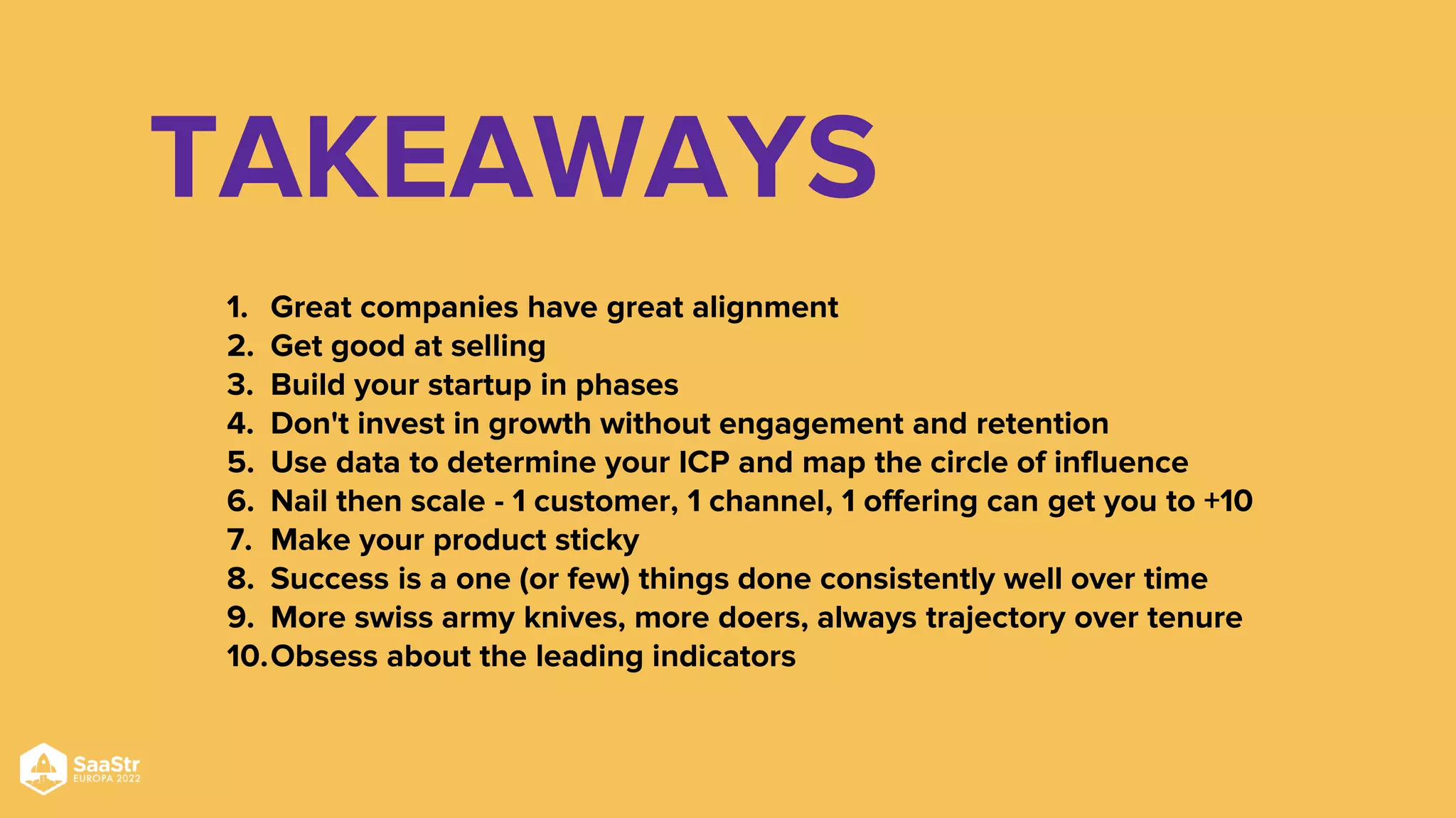 TAKEAWAYS
1. Great companies have great alignment
2. Get good at selling
3. Build your startup in phases
4. Don't invest in growth without engagement and retention
5. Use data to determine your ICP and map the circle of influence
6. Nail then scale - 1 customer, 1 channel, 1 offering can get you to +10
7. Make your product sticky
8. Success is a one (or few) things done consistently well over time
9. More swiss army knives, more doers, always trajectory over tenure
10.Obsess about the leading indicators
 