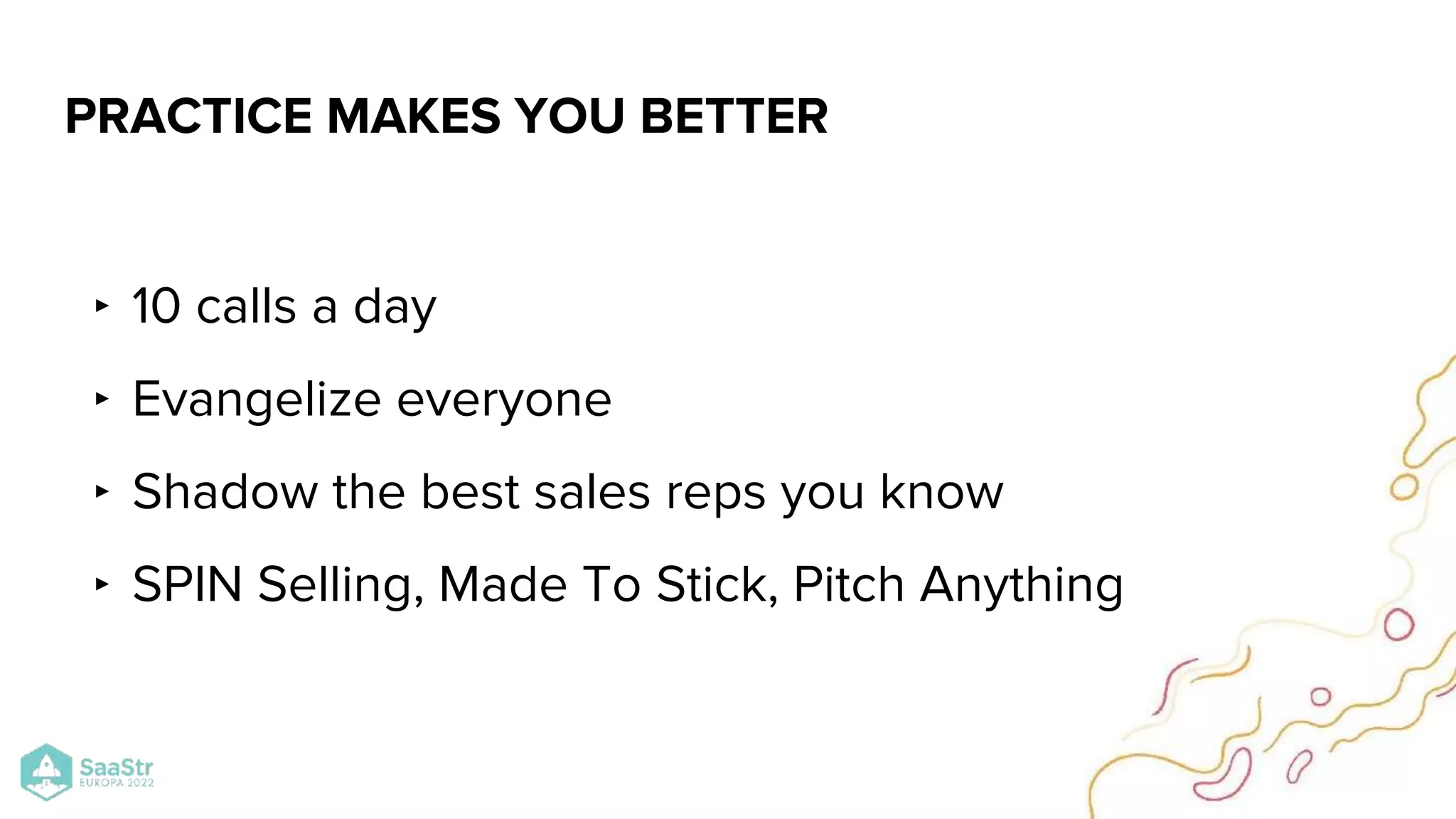 ‣ 10 calls a day
‣ Evangelize everyone
‣ Shadow the best sales reps you know
‣ SPIN Selling, Made To Stick, Pitch Anything
PRACTICE MAKES YOU BETTER
 