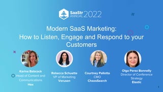 Rebecca Schuette
VP of Marketing
Verusen
Courtney Pallotta
CMO
ChaosSearch
Olga Perez Bonnelly
Director of Conference
Strategy
Elastic
Modern SaaS Marketing:
How to Listen, Engage and Respond to your
Customers
Karina Babcock
Head of Content and
Communications
Hex
1
 