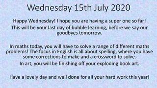 Wednesday 15th July 2020
Happy Wednesday! I hope you are having a super one so far!
This will be your last day of bubble learning, before we say our
goodbyes tomorrow.
In maths today, you will have to solve a range of different maths
problems! The focus in English is all about spelling, where you have
some corrections to make and a crossword to solve.
In art, you will be finishing off your exploding book art.
Have a lovely day and well done for all your hard work this year!
 