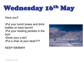 Have you?

•Put your lunch boxes and drink
bottles on back bench!
•Put your reading packets in the
box!
•Done your a-ds?
•Put a chair at your desk???

KEEP WARM!!!!



Tuesday, May 15, 2012
 