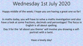 Wednesday 1st July 2020
Happy middle of the week; I hope you are having a great one so far!
In maths today, you will have to solve a maths investigation and also
have a look at some fractions, decimals and percentages! The focus in
English is all about spelling.
Day 3 for the ‘all about you theme’ will involve you drawing a self-
portrait with a twist.
Have a lovely day!
 