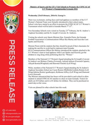 P.O Box 326
St. George's, Grenada, West Indies
Physical Address: National Stadium, Queen's Park, St. George's, Grenada
Ministry of Sports and the GFA Visit Schools to Promote the CONCACAF
U17 Women’s Championship Grenada 2016
Wednesday 23rd February, 2016-St. George’s-
There was excitement, smiling faces and loud applause as members of the U17
Women’s National Team were formally introduced to their school mates.
School visits have started in an effort to promote the CONCACAF U17 Women’s
Tournament which will be held in Grenada March 3rd
-13th
.
Two Secondary Schools were visited on Tuesday 23rd
February; the St. Andrew’s
Anglican Secondary and the St. Joseph’s Convent, St. Andrews.
Visiting the schools were Sports Minister Hon. Emmalin Pierre, the Grenada
Football Association’s Communications Officer Ria Murray and Soca duo Luni
Sparks and Electrify.
Minister Pierre told the students that they should be proud of their classmates for
making the sacrifice to work hard to represent team Grenada.
GFA Communications Officer Ria Murray introduced the students attached to the
U17 Women’s team to loud applause while Luni Sparks and Electrify got the
children to sing along while performing their hit, “Winner.”
Members of the National U17 Women's Squad attending the St.Joseph's Convent
St.Andrew's are Brittney Charles (Forward), Aaliyah Jackson (Forward-Captain),
Alleyah Rennie(Wingback) and Shawntel Fletcher (Left Wing).
While, members of the National U17 Women's Squad attending the St.Andrew's
Anglican Secondary School are Cassie Rennie (Midfield),Cardisha Rennie (Left
Wing),Sabrina Rennie (goalkeeper), Keldonna Jeffrey (Left Wing) and Diamond
Lewis (forward).
The Minister announced that free buses will be provided to each school to allow
students to attend CONCACAF matches to cheer on team Grenada. Tickets for
adults are $10 dollars and it is $5 dollars for children. They can be purchased on
match days at the venue.
Visits are planned for other schools later this week.
 