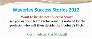 Waverley Success Stories 2012
        Want to be the next Success Story?
Get you or your teams achievements noticed by the
 prefects, who will then decide the Prefect’s Pick.

            Get Involved. Get Noticed!
 