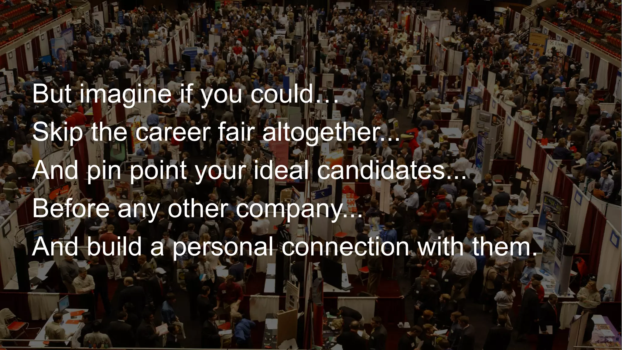 ​ But imagine if you could…
​ Skip the career fair altogether...
​ And pin point your ideal candidates...
​ Before any other company...
​ And build a personal connection with them.
 