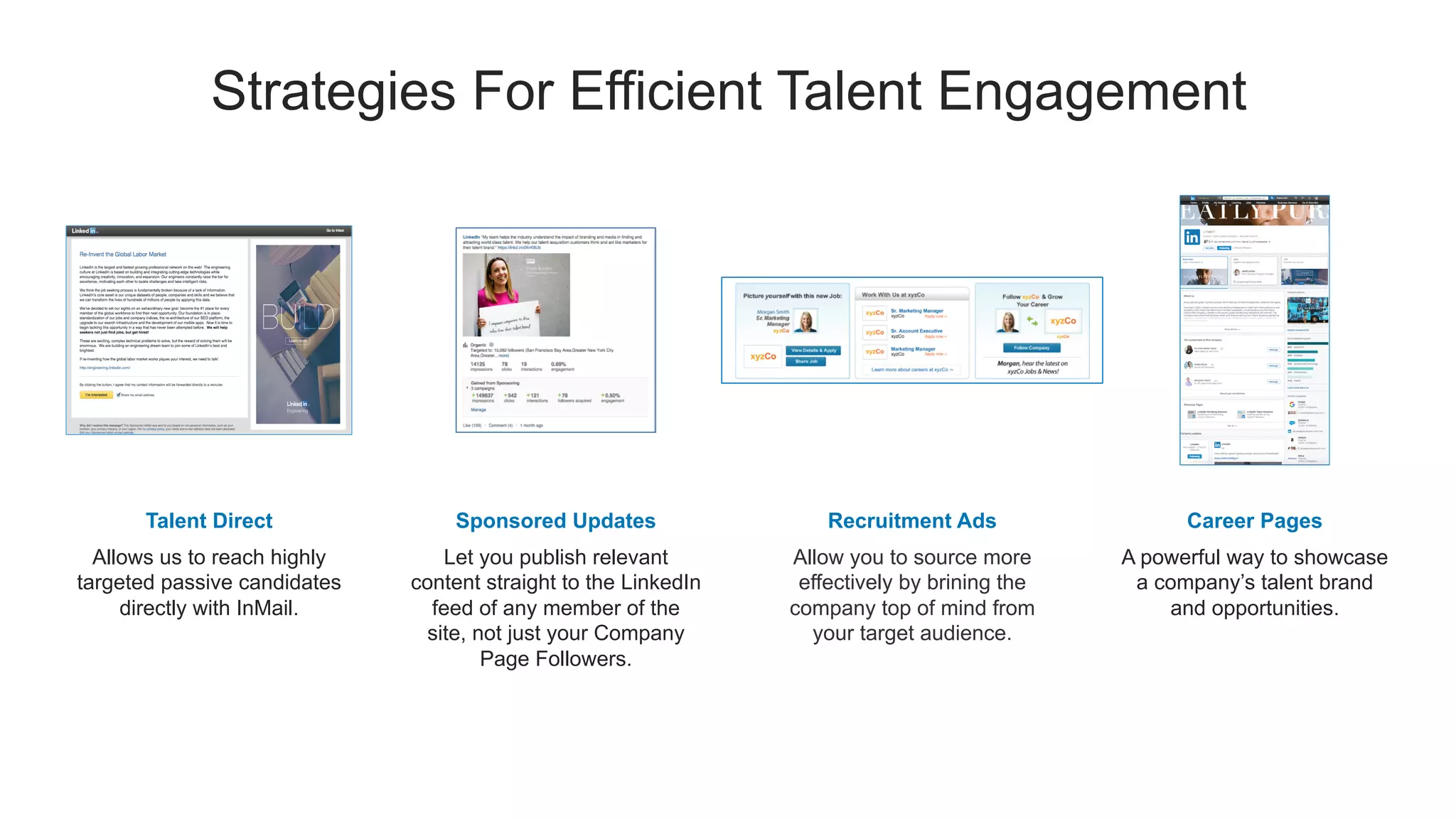 Strategies For Efficient Talent Engagement
Talent Direct
Allows us to reach highly
targeted passive candidates
directly with InMail.
Sponsored Updates
Let you publish relevant
content straight to the LinkedIn
feed of any member of the
site, not just your Company
Page Followers.
Career Pages
A powerful way to showcase
a company’s talent brand
and opportunities.
Recruitment Ads
Allow you to source more
effectively by brining the
company top of mind from
your target audience.
 