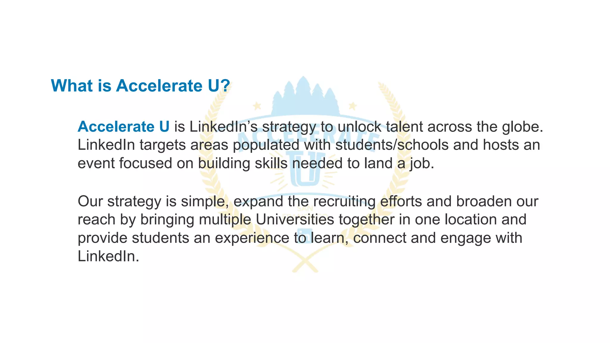 What is Accelerate U?
Accelerate U is LinkedIn’s strategy to unlock talent across the globe.
LinkedIn targets areas populated with students/schools and hosts an
event focused on building skills needed to land a job.
Our strategy is simple, expand the recruiting efforts and broaden our
reach by bringing multiple Universities together in one location and
provide students an experience to learn, connect and engage with
LinkedIn.
 