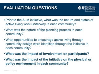 Confidential and proprietary. 
EVALUATION QUESTIONS 
•Prior to the ALM initiative, what was the nature and status of active living work underway in each community? 
•What was the nature of the planning process in each community? 
•What opportunities to encourage active living through community design were identified through the initiative in each community? 
•What was the impact of involvement on participants? 
•What was the impact of the initiative on the physical or policy environment in each community?  