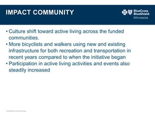 Confidential and proprietary. 
IMPACT COMMUNITY 
•Culture shift toward active living across the funded communities. 
•More bicyclists and walkers using new and existing infrastructure for both recreation and transportation in recent years compared to when the initiative began 
•Participation in active living activities and events also steadily increased  