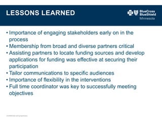 Confidential and proprietary. 
LESSONS LEARNED 
•Importance of engaging stakeholders early on in the process 
•Membership from broad and diverse partners critical 
•Assisting partners to locate funding sources and develop applications for funding was effective at securing their participation 
•Tailor communications to specific audiences 
•Importance of flexibility in the interventions 
•Full time coordinator was key to successfully meeting objectives  