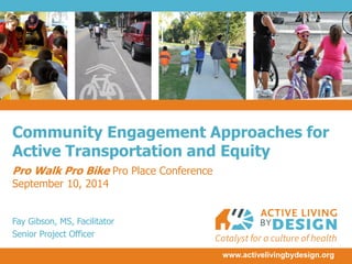 www.activelivingbydesign.org 
Community Engagement Approaches for Active Transportation and Equity 
Pro Walk Pro Bike Pro Place Conference 
September 10, 2014 
Fay Gibson, MS, Facilitator 
Senior Project Officer  