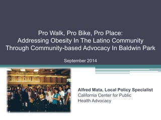 Pro Walk, Pro Bike, Pro Place: Addressing Obesity In The Latino Community Through Community-based Advocacy In Baldwin Park September 2014 
Alfred Mata, Local Policy Specialist 
California Center for Public 
Health Advocacy  
