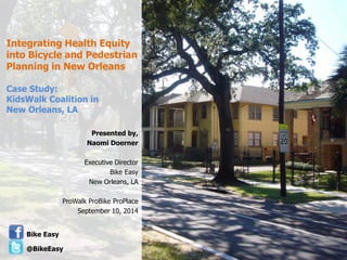 Integrating Health Equity into Bicycle and Pedestrian Planning in New Orleans Case Study: KidsWalk Coalition in New Orleans, LA 
Presented by, 
Naomi Doerner 
Executive Director 
Bike Easy 
New Orleans, LA 
ProWalk ProBike ProPlace 
September 10, 2014 
Bike Easy 
@BikeEasy  