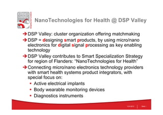 NanoTechnologies for Health @ DSP Valley
DSP Valley: cluster organization offering matchmaking
DSP = designing smart products, by using micro/nano
electronics for digital signal processing as key enabling
technology
DSP Valley contributes to Smart Specialization Strategy
for region of Flanders: “NanoTechnologies for Health”
Connecting micro/nano electronics technology providers
with smart health systems product integrators, with
special focus on:
 Active electrical implants
 Body wearable monitoring devices
 Diagnostics instruments
13-5-2013 Slide 1
 