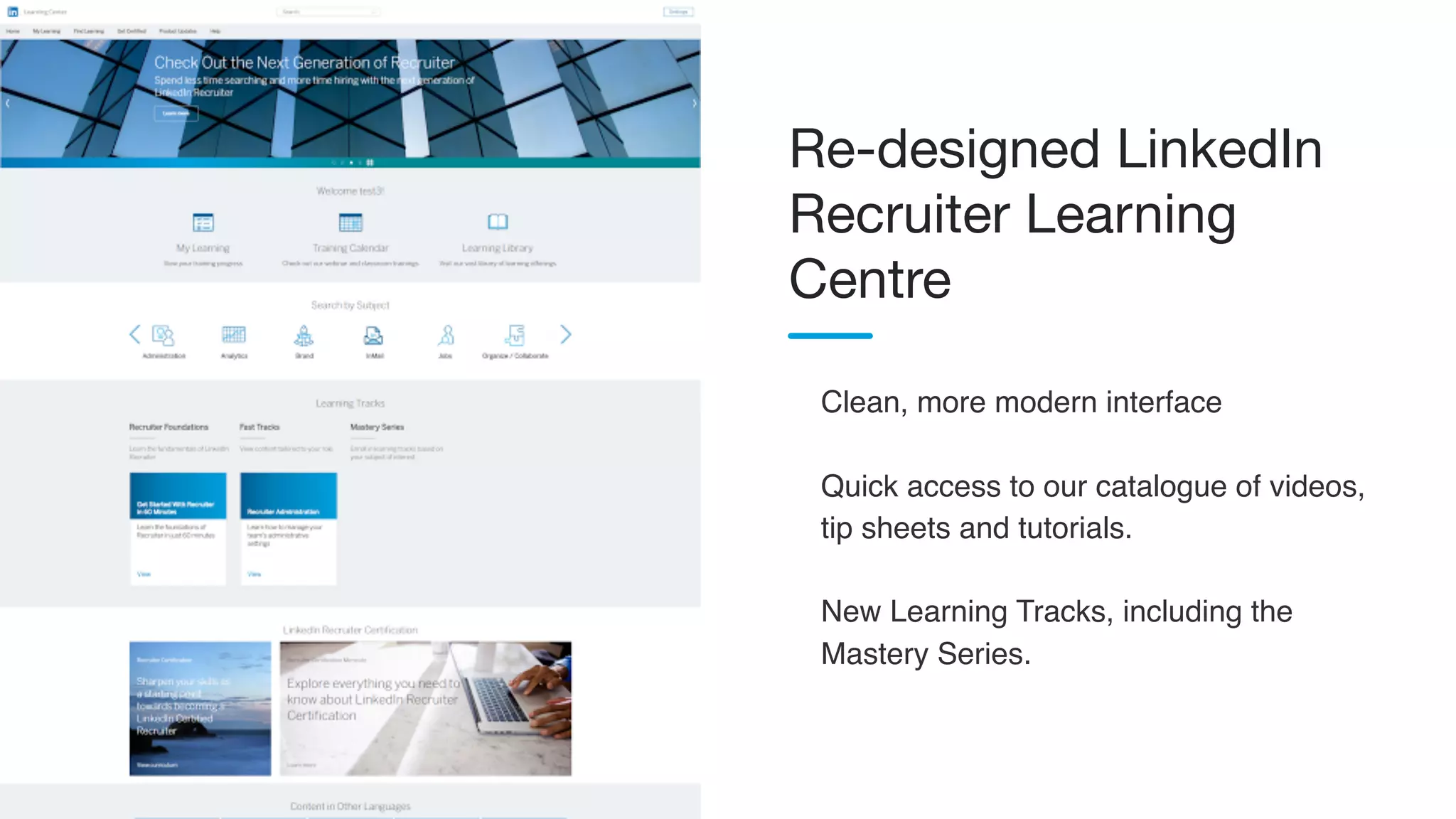 Clean, more modern interface
Quick access to our catalogue of videos,
tip sheets and tutorials.
New Learning Tracks, including the
Mastery Series.
Re-designed LinkedIn
Recruiter Learning
Centre
 