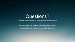 Questions?
Contact us on LinkedIn to keep the conversation going! 

Lorraine Buhannic: linkedin.com/in/lorrainebuhannic
Ashley Babinecz: linkedin.com/in/ashleybabinecz 
 