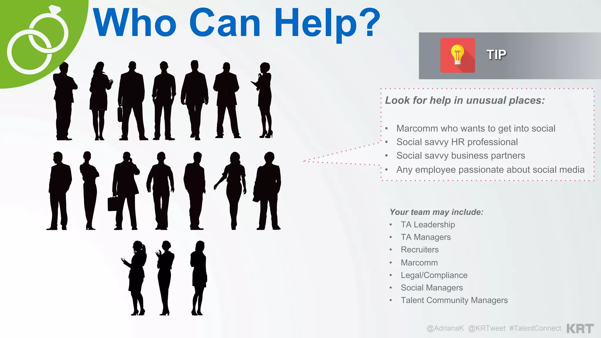 @AdrianaK @KRTweet #TalentConnect
Your team may include:
•  TA Leadership
•  TA Managers
•  Recruiters
•  Marcomm
•  Legal/Compliance
•  Social Managers
•  Talent Community Managers
Who Can Help?
Look for help in unusual places:
•  Marcomm who wants to get into social
•  Social savvy HR professional
•  Social savvy business partners
•  Any employee passionate about social media
TIP
 