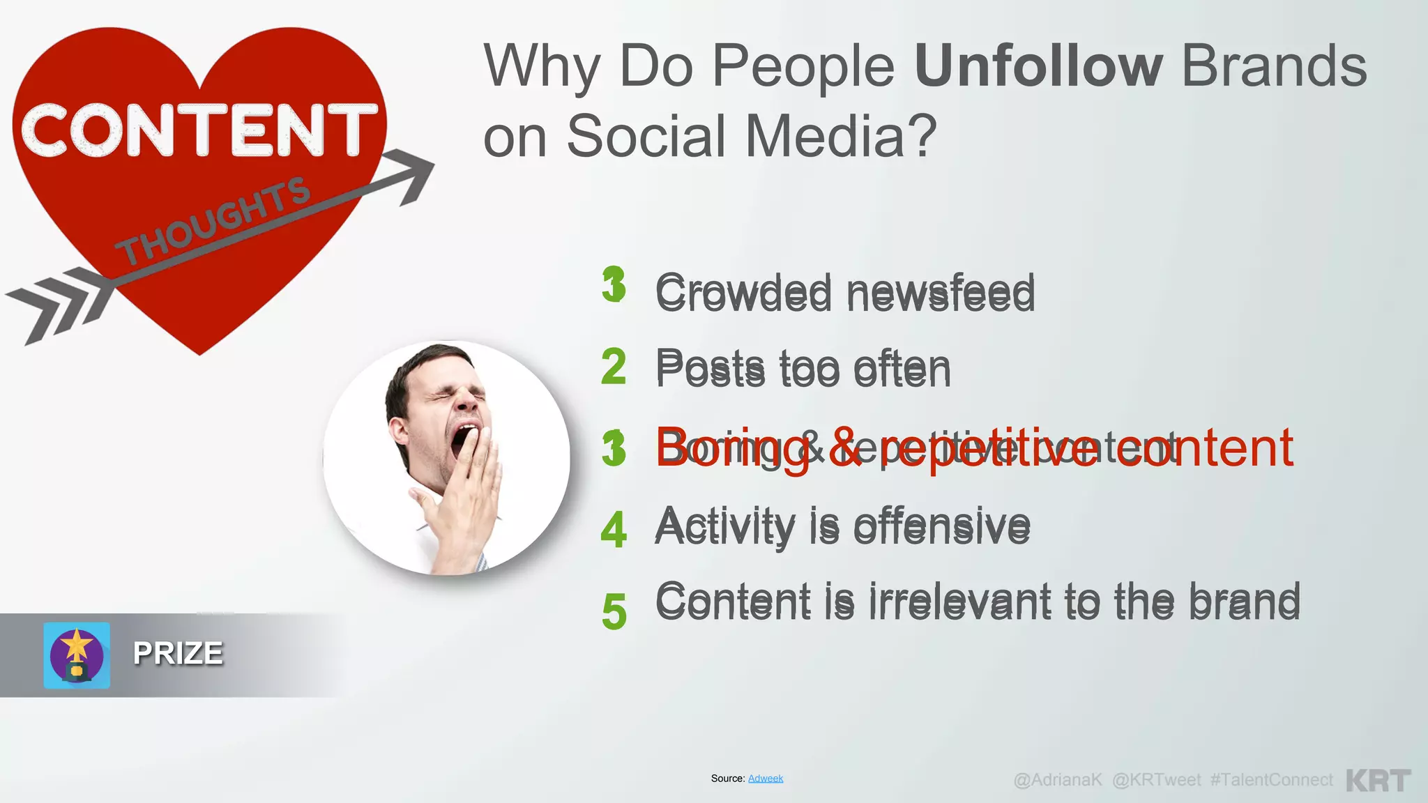 PRIZE
Why Do People Unfollow Brands
on Social Media?
Crowded newsfeed
Posts too often
Boring & repetitive content
Activity is offensive
Content is irrelevant to the brand
Source: Adweek @AdrianaK @KRTweet #TalentConnect
1
2
3
4
5
Crowded newsfeed
Posts too often
Boring & repetitive content
Activity is offensive
Content is irrelevant to the brand
3
2
1
4
5
 