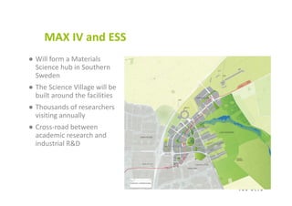 MAX IV and ESS 
● Will form a Materials 
Science hub in Southern 
Sweden
● The Science Village will be 
built around the facilities
● Thousands of researchers 
visiting annually
● Cross‐road between 
academic research and 
industrial R&D
 