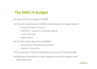 The MAX IV budget
● Total cost for buildings: €250M 
● Costs for accelerators €150M provided by four organisations:
– Swedish Research Council
– VINNOVA ‐ Sweden’s Innovation Agency
– Lund University
– Region Skåne
● The first seven beamlines (€60M):
– Knut & Alice Wallenberg Foundation
– Swedish Universities
● 8th beamline “FinEst” funded by Estonia and Finland (€3M)
● Additional beamlines under negotiation within Sweden and 
internationally
 