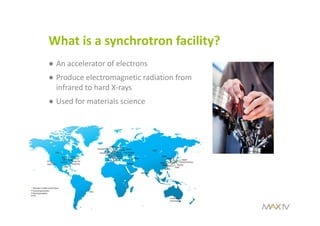 What is a synchrotron facility?
● An accelerator of electrons
● Produce electromagnetic radiation from 
infrared to hard X‐rays
● Used for materials science
 