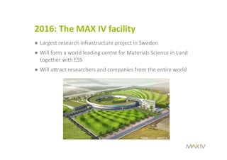 2016: The MAX IV facility
● Largest research infrastructure project in Sweden 
● Will form a world leading centre for Materials Science in Lund 
together with ESS 
● Will attract researchers and companies from the entire world
 