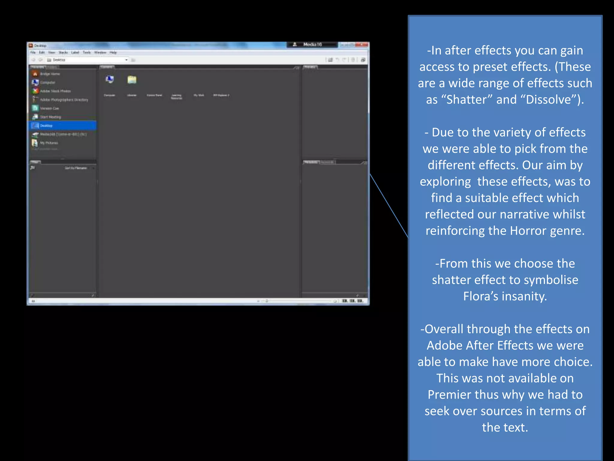-In after effects you can gain
access to preset effects. (These
are a wide range of effects such
as “Shatter” and “Dissolve”).
- Due to the variety of effects
we were able to pick from the
different effects. Our aim by
exploring these effects, was to
find a suitable effect which
reflected our narrative whilst
reinforcing the Horror genre.
-From this we choose the
shatter effect to symbolise
Flora’s insanity.
-Overall through the effects on
Adobe After Effects we were
able to make have more choice.
This was not available on
Premier thus why we had to
seek over sources in terms of
the text.

 