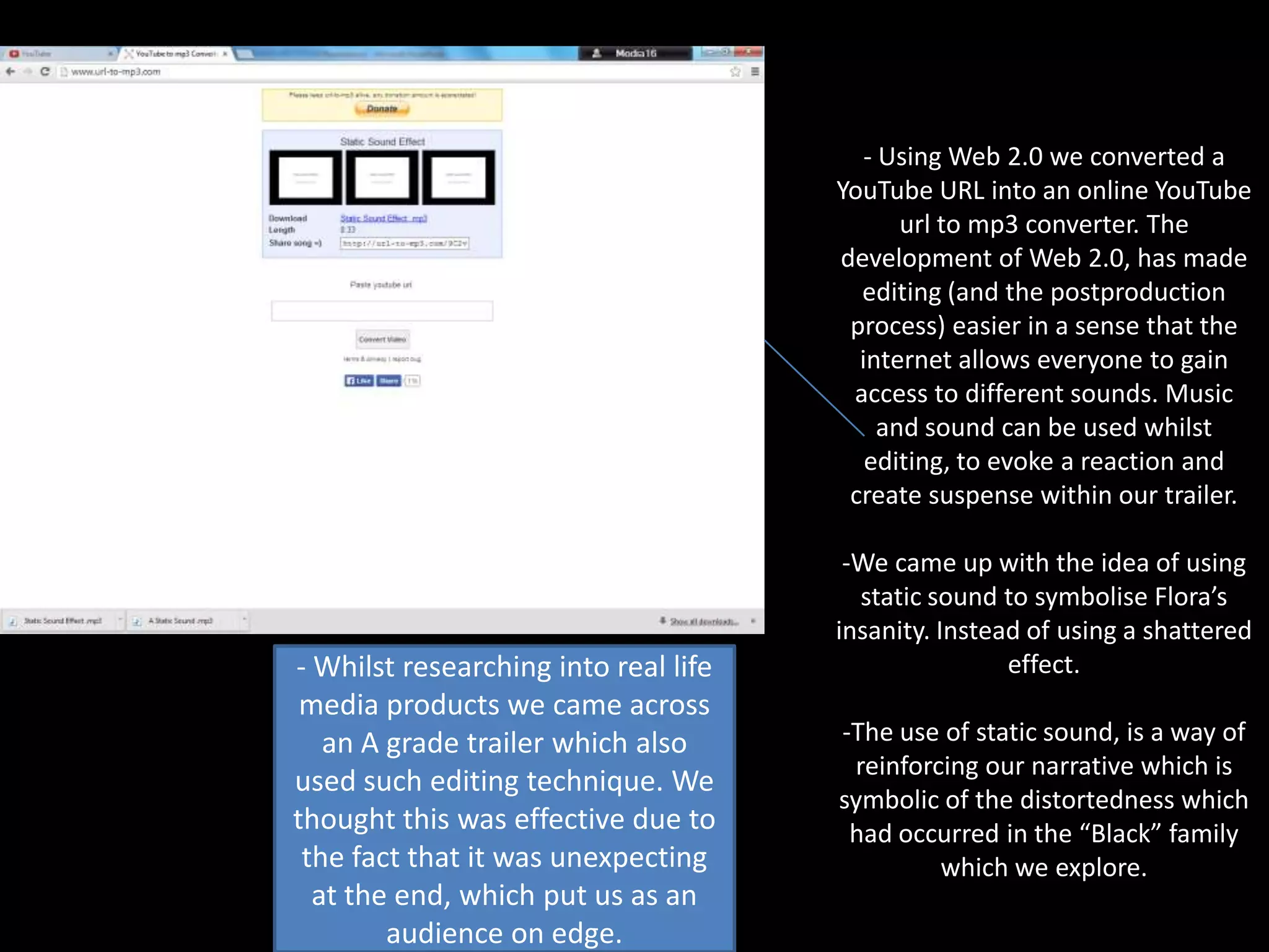 - Using Web 2.0 we converted a
YouTube URL into an online YouTube
url to mp3 converter. The
development of Web 2.0, has made
editing (and the postproduction
process) easier in a sense that the
internet allows everyone to gain
access to different sounds. Music
and sound can be used whilst
editing, to evoke a reaction and
create suspense within our trailer.

- Whilst researching into real life
media products we came across
an A grade trailer which also
used such editing technique. We
thought this was effective due to
the fact that it was unexpecting
at the end, which put us as an
audience on edge.

-We came up with the idea of using
static sound to symbolise Flora’s
insanity. Instead of using a shattered
effect.
-The use of static sound, is a way of
reinforcing our narrative which is
symbolic of the distortedness which
had occurred in the “Black” family
which we explore.

 