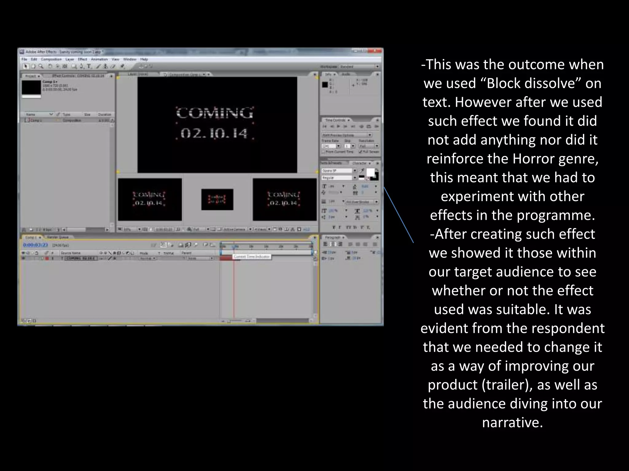 -This was the outcome when
we used “Block dissolve” on
text. However after we used
such effect we found it did
not add anything nor did it
reinforce the Horror genre,
this meant that we had to
experiment with other
effects in the programme.
-After creating such effect
we showed it those within
our target audience to see
whether or not the effect
used was suitable. It was
evident from the respondent
that we needed to change it
as a way of improving our
product (trailer), as well as
the audience diving into our
narrative.

 